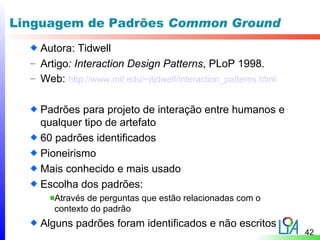 Linguagem de Padrões Common Ground
    Autora: Tidwell
  – Artigo: Interaction Design Patterns, PLoP 1998.
  – Web: http://www.mit.edu/~jtidwell/interaction_patterns.html


    Padrões para projeto de interação entre humanos e
    qualquer tipo de artefato
    60 padrões identificados
    Pioneirismo
    Mais conhecido e mais usado
    Escolha dos padrões:
       Através de perguntas que estão relacionadas com o
       contexto do padrão
    Alguns padrões foram identificados e não escritos
                                                                  42
 