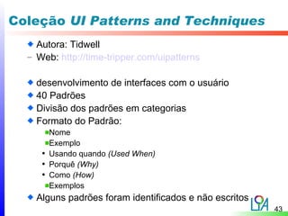 Coleção UI Patterns and Techniques
    Autora: Tidwell
  – Web: http://time-tripper.com/uipatterns


    desenvolvimento de interfaces com o usuário
    40 Padrões
    Divisão dos padrões em categorias
    Formato do Padrão:
       Nome
       Exemplo
     • Usando quando (Used When)
     • Porquê (Why)
     • Como (How)
       Exemplos
    Alguns padrões foram identificados e não escritos
                                                        43
 