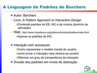 A Linguagem de Padrões de Borchers
     Autor: Borchers
   – Livro: A Pattern Approach to Interaction Design
         Contendo padrões de ES, IHC e de música (domínio de
         aplicação)
   – Web: http://www.hcipatterns.org/patterns/borchers/patternindex.html
       Apenas os padrões de IHC


     Interação com quiosques
         Como representar o modelo mental do usuário
         como tornar a interação mais atrativa ao usuário
         Oferecer um grau de transparência da interação
     Divisão dos padrões em níveis de abstração

                                                                           44
 