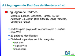 A Linguagem de Padrões de Montero et al.

   Linguagem de Padrões
   – Montero, Lozano, Gonzáles, Ramos. A First
     Approach To Design Web Sites By Using Patterns,
     VikingPLoP 2002.

     padrões para projeto de interfaces com o usuário
     para Web
     23 padrões identificados
     Divisão dos padrões em três categorias:
       Web sites
       Páginas Web
       Ornamentais

                                                        46
 