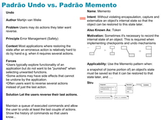 Padrão Undo vs. Padrão Memento
 Undo                                                    Name: Memento
                                                         Intent: Without violating encapsulation, capture and
 Author Martijn van Welie                                externalize an object's internal state so that the
                                                         object can be restored to this state later.
 Problem Users may do actions they later want
 reverse.                                                Also Known As: Token
                                                         Motivation: Sometimes it's necessary to record the
 Principle Error Management (Safety)                     internal state of an object. This is required when
                                                         implementing checkpoints and undo mechanisms
 Context Most applications where restoring the           …
 state after an erroneous action is relatively hard to
 do by hand e.g. when it requires several actions.

 Forces
 •Users typically explore functionality of an            Applicability: Use the Memento pattern when:
 application but do not want to be "punished" when       a snapshot of (some portion of) an object's state
 selecting unwanted functions.                           must be saved so that it can be restored to that
 •Some actions may have side effects that cannot         state later, and ….
 be undone by the application.
 •Often users want to reverse several actions            Structure:
 instead of just the last action.

 Solution Let the users reverse their last actions.


 Maintain a queue of executed commands and allow
 the user to undo at least the last couple of actions.
 Show the history of commands so that users
 know...                                                                                                 48
 
