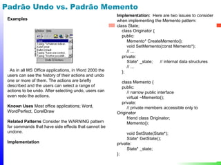 Padrão Undo vs. Padrão Memento
                                                       Implementation: Here are two issues to consider
 Examples                                              when implementing the Memento pattern:
                                                       class State;
                                                          class Originator {
                                                          public:
                                                             Memento* CreateMemento();
                                                             void SetMemento(const Memento*);
                                                             // ...
                                                          private:
                                                             State* _state;  // internal data structures
                                                             // ...
  As in all MS Office applications, in Word 2000 the      };
 users can see the history of their actions and undo
 one or more of them. The actions are briefly            class Memento {
 described and the users can select a range of           public:
 actions to be undo. After selecting undo, users can        // narrow public interface
 even redo the actions.                                     virtual ~Memento();
                                                         private:
 Known Uses Most office applications; Word,                 // private members accessible only to
 WordPerfect, CorelDraw                                Originator
                                                            friend class Originator;
 Related Patterns Consider the WARNING pattern              Memento();
 for commands that have side effects that cannot be
 undone.                                                    void SetState(State*);
                                                            State* GetState();
 Implementation                                        private:
                                                            State* _state;
                                                       };
                                                                                                      49
 