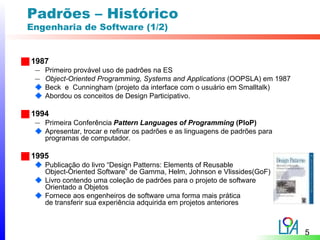 Padrões – Histórico
Engenharia de Software (1/2)


1987
 –   Primeiro provável uso de padrões na ES
 –   Object-Oriented Programming, Systems and Applications (OOPSLA) em 1987
     Beck e Cunningham (projeto da interface com o usuário em Smalltalk)
     Abordou os conceitos de Design Participativo.

1994
 –   Primeira Conferência Pattern Languages of Programming (PloP)
     Apresentar, trocar e refinar os padrões e as linguagens de padrões para
     programas de computador.

1995
     Publicação do livro “Design Patterns: Elements of Reusable
     Object-Oriented Software” de Gamma, Helm, Johnson e Vlissides(GoF)
     Livro contendo uma coleção de padrões para o projeto de software
     Orientado a Objetos
     Fornece aos engenheiros de software uma forma mais prática
     de transferir sua experiência adquirida em projetos anteriores



                                                                               5
 