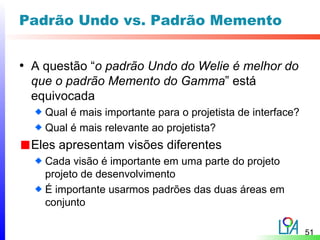 Padrão Undo vs. Padrão Memento


• A questão “o padrão Undo do Welie é melhor do
  que o padrão Memento do Gamma” está
  equivocada
    Qual é mais importante para o projetista de interface?
    Qual é mais relevante ao projetista?
  Eles apresentam visões diferentes
    Cada visão é importante em uma parte do projeto
    projeto de desenvolvimento
    É importante usarmos padrões das duas áreas em
    conjunto

                                                             51
 