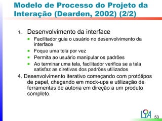 Modelo de Processo do Projeto da
Interação (Dearden, 2002) (2/2)

1.   Desenvolvimento da interface
       Facilitador guia o usuário no desenvolvimento da
       interface
       Foque uma tela por vez
       Permita ao usuário manipular os padrões
       Ao terminar uma tela, facilitador verifica se a tela
       satisfaz as diretivas dos padrões utilizados
4. Desenvolvimento iterativo começando com protótipos
    de papel, chegando em mock-ups e utilização de
    ferramentas de autoria em direção a um produto
    completo.



                                                              53
 