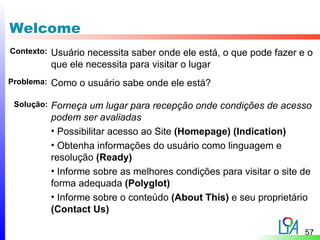 Welcome
Contexto:   Usuário necessita saber onde ele está, o que pode fazer e o
            que ele necessita para visitar o lugar
Problema:   Como o usuário sabe onde ele está?

 Solução:   Forneça um lugar para recepção onde condições de acesso
            podem ser avaliadas
            • Possibilitar acesso ao Site (Homepage) (Indication)
            • Obtenha informações do usuário como linguagem e
            resolução (Ready)
            • Informe sobre as melhores condições para visitar o site de
            forma adequada (Polyglot)
            • Informe sobre o conteúdo (About This) e seu proprietário
            (Contact Us)

                                                                      57
 