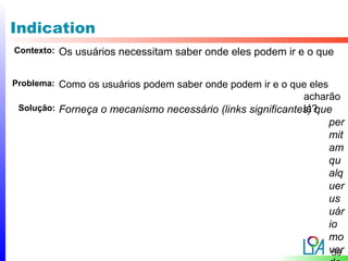 Indication
Contexto:   Os usuários necessitam saber onde eles podem ir e o que

Problema: Como os usuários podem saber onde podem ir e o que eles
                                                            acharão
                                                            lá?
 Solução: Forneça o mecanismo necessário (links significantes) que
                                                                 per
                                                                 mit
                                                                 am
                                                                 qu
                                                                 alq
                                                                 uer
                                                                 us
                                                                 uár
                                                                 io
                                                                 mo
                                                                 ver
                                                                  59
 