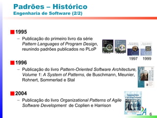 Padrões – Histórico
Engenharia de Software (2/2)



1995
 – Publicação do primeiro livro da série
   Pattern Languages of Program Design,
   reunindo padrões publicados no PLoP
                                            1995   1996
                                                          1997   1999
1996
 – Publicação do livro Pattern-Oriented Software Architecture,
   Volume 1: A System of Patterns, de Buschmann, Meunier,
   Rohnert, Sommerlad e Stal


2004
 – Publicação do livro Organizational Patterns of Agile
   Software Development de Coplien e Harrison
                                                                    6
 