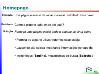 Homepage
Contexto: Uma página é acessa de várias maneiras, entretanto deve haver


Problema:   Como o usuário sabe onde ele está?

 Solução:   Forneça uma página inicial onde o usuário se sinta como

            • Permita ao usuário utilizar retornos caso esteja

            • Layout do site coloca importante informações no topo da

            • Incluir logos (Tagline), mecanismos de busca (Search) e




                                                                          62
 