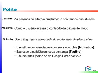 Polite

Contexto:   As pessoas se diferem amplamente nos termos que utilizam

Problema:   Como o usuário acessa o conteúdo da página de modo


 Solução:   Use a linguagem apropriada de modo mais simples e clara

            • Use etiquetas associadas com seus controles (Indication)
            • Expresse uma idéia em cada sentença (Tagline)
            • Use métodos (como os do Design Participativo e



                                                                      64
 
