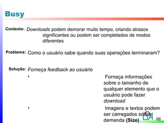 Busy
Contexto: Downloads podem demorar muito tempo, criando atrasos
                  significantes ou podem ser completados de modos
                  diferentes

Problema:   Como o usuário sabe quando suas operações terminaram?


 Solução:   Forneça feedback ao usuário
            •                                Forneça informações
                                            sobre o tamanho de
                                            qualquer elemento que o
                                            usuário pode fazer
                                            download
            •                                Imagens e textos podem
                                            ser carregados sobre
                                            demanda (Size)        66
 