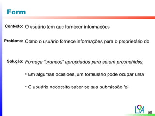 Form
Contexto:   O usuário tem que fornecer informações

Problema:   Como o usuário fornece informações para o proprietário do



 Solução:   Forneça “brancos” apropriados para serem preenchidos,

            • Em algumas ocasiões, um formulário pode ocupar uma

            • O usuário necessita saber se sua submissão foi




                                                                    68
 
