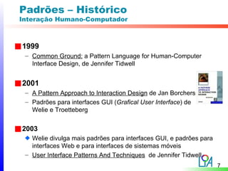 Padrões – Histórico
Interação Humano-Computador



1999
 – Common Ground: a Pattern Language for Human-Computer
   Interface Design, de Jennifer Tidwell


2001
 – A Pattern Approach to Interaction Design de Jan Borchers
 – Padrões para interfaces GUI (Grafical User Interface) de
   Welie e Troetteberg


2003
   Welie divulga mais padrões para interfaces GUI, e padrões para
   interfaces Web e para interfaces de sistemas móveis
 – User Interface Patterns And Techniques de Jennifer Tidwell
                                                                    7
 