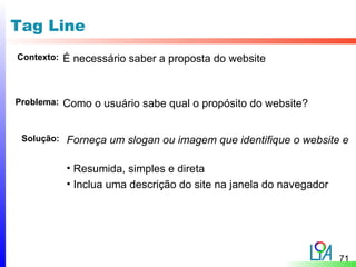 Tag Line
Contexto:   É necessário saber a proposta do website


Problema:   Como o usuário sabe qual o propósito do website?


 Solução:   Forneça um slogan ou imagem que identifique o website e

            • Resumida, simples e direta
            • Inclua uma descrição do site na janela do navegador




                                                                    71
 