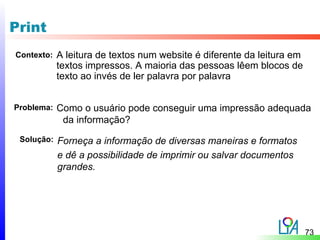 Print
Contexto:   A leitura de textos num website é diferente da leitura em
            textos impressos. A maioria das pessoas lêem blocos de
            texto ao invés de ler palavra por palavra


Problema:   Como o usuário pode conseguir uma impressão adequada
             da informação?
 Solução:   Forneça a informação de diversas maneiras e formatos
            e dê a possibilidade de imprimir ou salvar documentos
            grandes.




                                                                        73
 