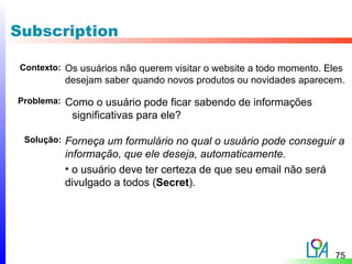Subscription

 Contexto: Os usuários não querem visitar o website a todo momento. Eles
            desejam saber quando novos produtos ou novidades aparecem.

Problema:   Como o usuário pode ficar sabendo de informações
             significativas para ele?

 Solução:   Forneça um formulário no qual o usuário pode conseguir a
            informação, que ele deseja, automaticamente.
            • o usuário deve ter certeza de que seu email não será
            divulgado a todos (Secret).




                                                                      75
 