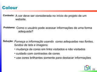 Colour
Contexto:   A cor deve ser considerada no início do projeto de um
            website.

Problema:   Como o usuário pode acessar informações de uma forma
             adequada?


Solução:   Forneça a informação usando cores adequadas nas fontes,
           fundos de tela e imagens.
           • mudança de cores em links visitados e não visitados
           • cuidado com contrastes de cores
           • use cores brilhantes somente para destacar informações



                                                                    77
 