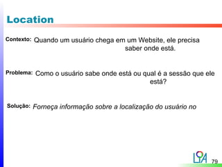 Location
Contexto:   Quando um usuário chega em um Website, ele precisa
                                      saber onde está.


Problema:   Como o usuário sabe onde está ou qual é a sessão que ele
                                               está?


Solução:    Forneça informação sobre a localização do usuário no




                                                                   79
 