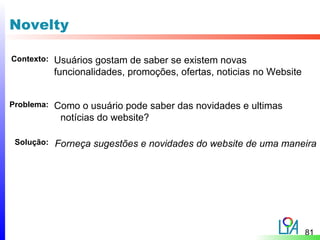Novelty

Contexto:   Usuários gostam de saber se existem novas
            funcionalidades, promoções, ofertas, noticias no Website


Problema:   Como o usuário pode saber das novidades e ultimas
             notícias do website?

 Solução:   Forneça sugestões e novidades do website de uma maneira




                                                                       81
 