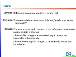 Size
Contexto:   Balanceamento entre gráficos e tempo real

Problema:   Como o usuário pode acessar informações de uma forma
             adequada?

 Solução:   Forneça a informação usando cores adequadas nas fontes,
            fundos de tela e páginas.
            • Animações, imagens e arquivos longos devem ser
            fornecidas sob demanda.
            • Tamanho de página, rolagem e tamanho de fontes são
            importantes



                                                                83
 