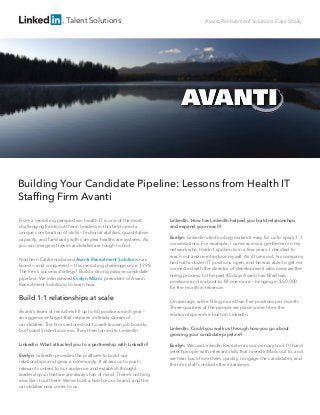 Talent Solutions Avanti Recruitment Solutions Case Study
Building Your Candidate Pipeline: Lessons from Health IT
Stafﬁng Firm Avanti
From a recruiting perspective, health IT is one of the most
challenging ﬁelds out there. Leaders in this ﬁeld need a
unique combination of skills – technical abilities, quantitative
capacity, and familiarity with complex healthcare systems. As
you can imagine, these candidates are tough to ﬁnd.
Northern California based Avanti Recruitment Solutions has
faced — and conquered — this recruiting challenge since 1998.
The ﬁrm’s success strategy? Build a strong passive candidate
pipeline. We interviewed Evelyn Milani, president of Avanti
Recruitment Solutions, to learn how.
Build 1:1 relationships at scale
Avanti’s team of recruiters ﬁll up to 60 positions each year –
an aggressive target that requires a steady stream of
candidates. The ﬁrm ventured out to well-known job boards,
but found limited success. They then turned to LinkedIn.
LinkedIn: What attracted you to a partnership with LinkedIn?
Evelyn: LinkedIn provides the platform to build our
relationships and grow a community. It allows us to push
relevant content to our audience and establish thought
leadership so that we are always top of mind. There’s nothing
else like it out there. We’ve built a hub for our brand, and the
candidates now come to us.
LinkedIn: How has LinkedIn helped you build relationships
and expand your reach?
Evelyn: LinkedIn’s technology makes it easy for us to spark 1:1
conversations. For example, I came across a gentleman in my
network who I hadn’t spoken to in a few years. I decided to
reach out and re-introduce myself. As it turns out, his company
had half-a-dozen IT positions open, and he was able to get me
connected with the director of development who oversaw the
hiring process. In the past 45 days Avanti has ﬁlled two
positions and is about to ﬁll one more – bringing in $50,000
for the month in revenue.
On average, we’re ﬁlling more than ﬁve positions per month.
Three-quarters of the people we place come from the
relationships we’ve built on LinkedIn.
LinkedIn: Could you walk us through how you go about
growing your candidate pipeline?
Evelyn: We use LinkedIn Recruiter as our primary tool. I'll hand
select people with relevant skills that I send InMails out to, and
we hear back from them quickly. I engage the candidates, and
then my staff conducts the interviews.
 