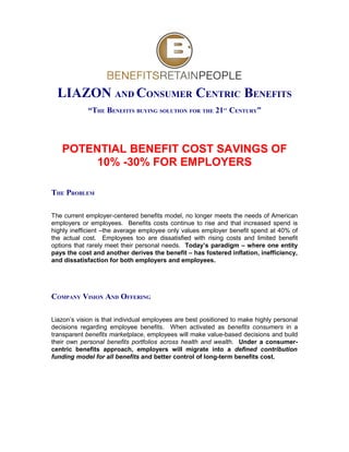 LIAZON AND CONSUMER CENTRIC BENEFITS
             “THE BENEFITS BUYING SOLUTION FOR THE 21 CENTURY”
                                                             ST




   POTENTIAL BENEFIT COST SAVINGS OF
        10% -30% FOR EMPLOYERS

THE PROBLEM

The current employer-centered benefits model, no longer meets the needs of American
employers or employees. Benefits costs continue to rise and that increased spend is
highly inefficient –the average employee only values employer benefit spend at 40% of
the actual cost. Employees too are dissatisfied with rising costs and limited benefit
options that rarely meet their personal needs. Today’s paradigm – where one entity
pays the cost and another derives the benefit – has fostered inflation, inefficiency,
and dissatisfaction for both employers and employees.




COMPANY VISION AND OFFERING

Liazon’s vision is that individual employees are best positioned to make highly personal
decisions regarding employee benefits. When activated as benefits consumers in a
transparent benefits marketplace, employees will make value-based decisions and build
their own personal benefits portfolios across health and wealth. Under a consumer-
centric benefits approach, employers will migrate into a defined contribution
funding model for all benefits and better control of long-term benefits cost.
 