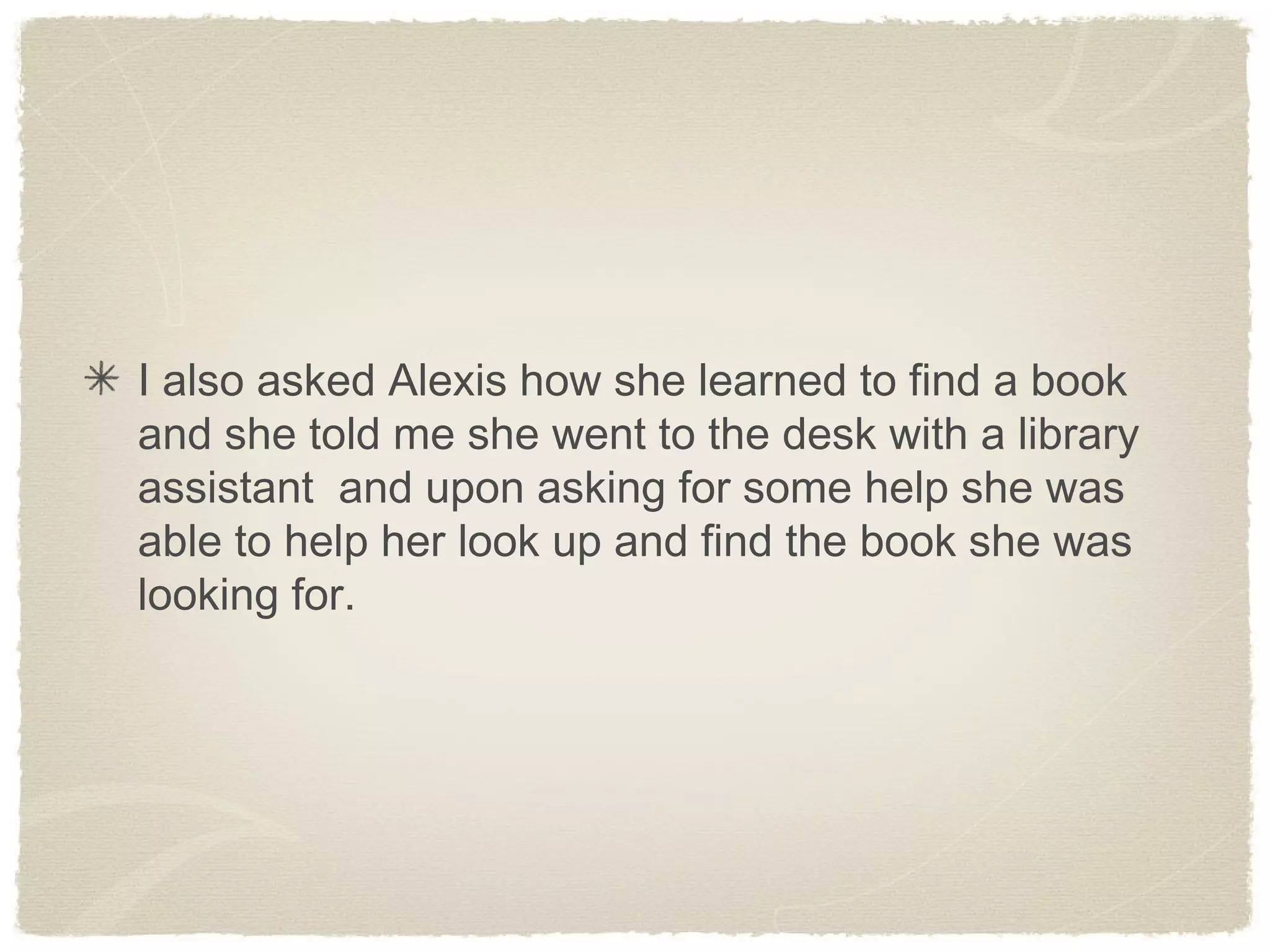 I also asked Alexis how she learned to find a book
and she told me she went to the desk with a library
assistant and upon asking for some help she was
able to help her look up and find the book she was
looking for.
 