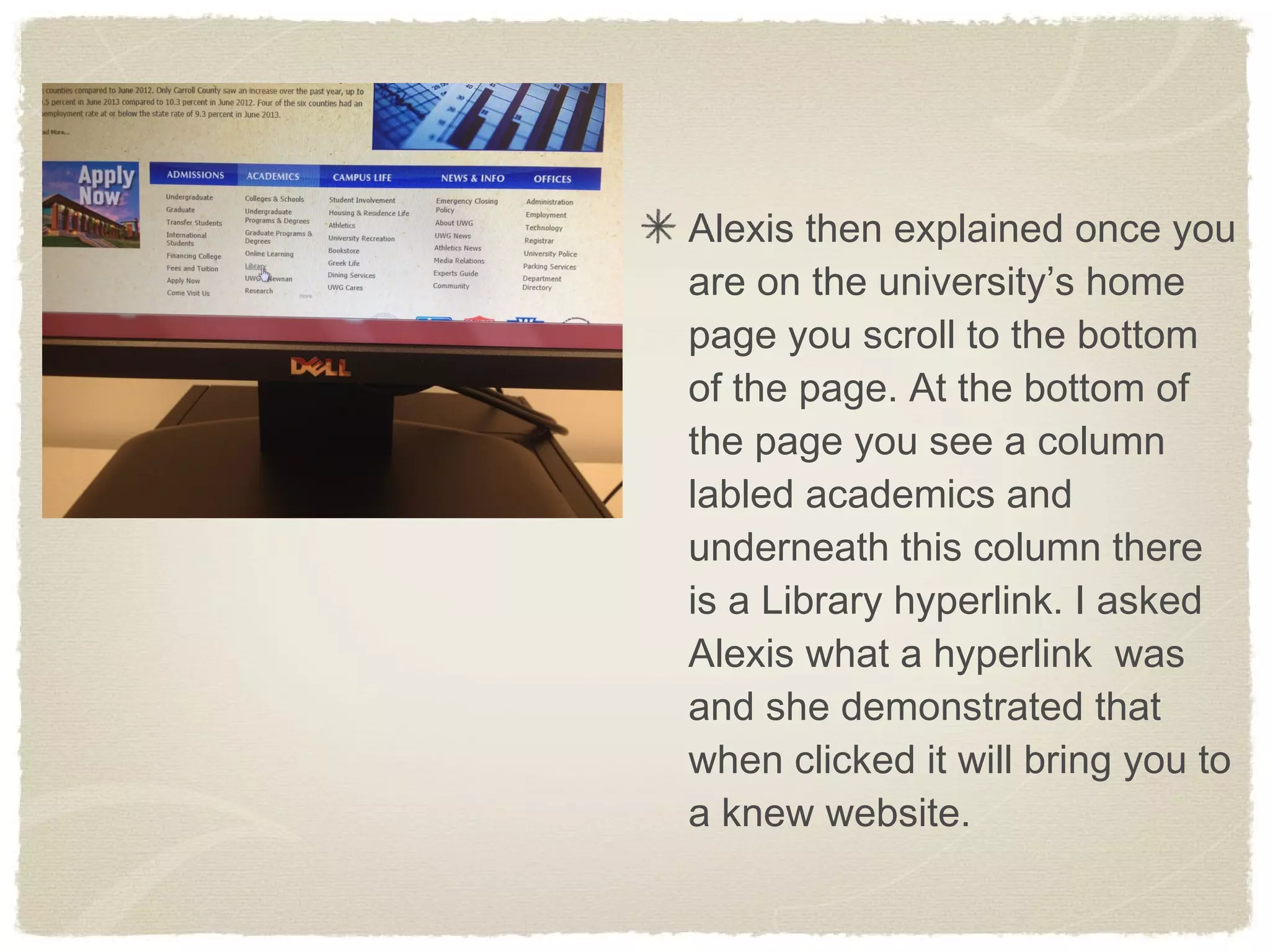 Alexis then explained once you
are on the university’s home
page you scroll to the bottom
of the page. At the bottom of
the page you see a column
labled academics and
underneath this column there
is a Library hyperlink. I asked
Alexis what a hyperlink was
and she demonstrated that
when clicked it will bring you to
a knew website.
 