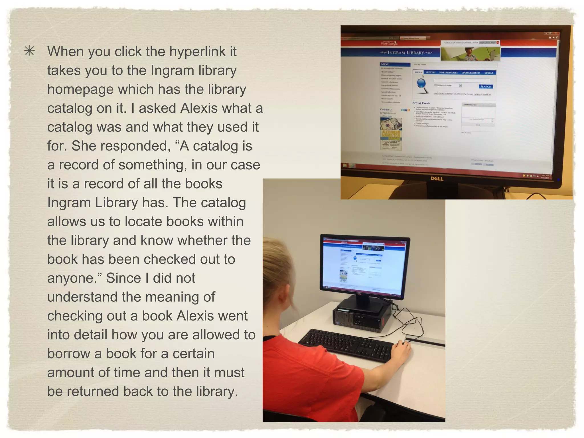 When you click the hyperlink it
takes you to the Ingram library
homepage which has the library
catalog on it. I asked Alexis what a
catalog was and what they used it
for. She responded, “A catalog is
a record of something, in our case
it is a record of all the books
Ingram Library has. The catalog
allows us to locate books within
the library and know whether the
book has been checked out to
anyone.” Since I did not
understand the meaning of
checking out a book Alexis went
into detail how you are allowed to
borrow a book for a certain
amount of time and then it must
be returned back to the library.
 