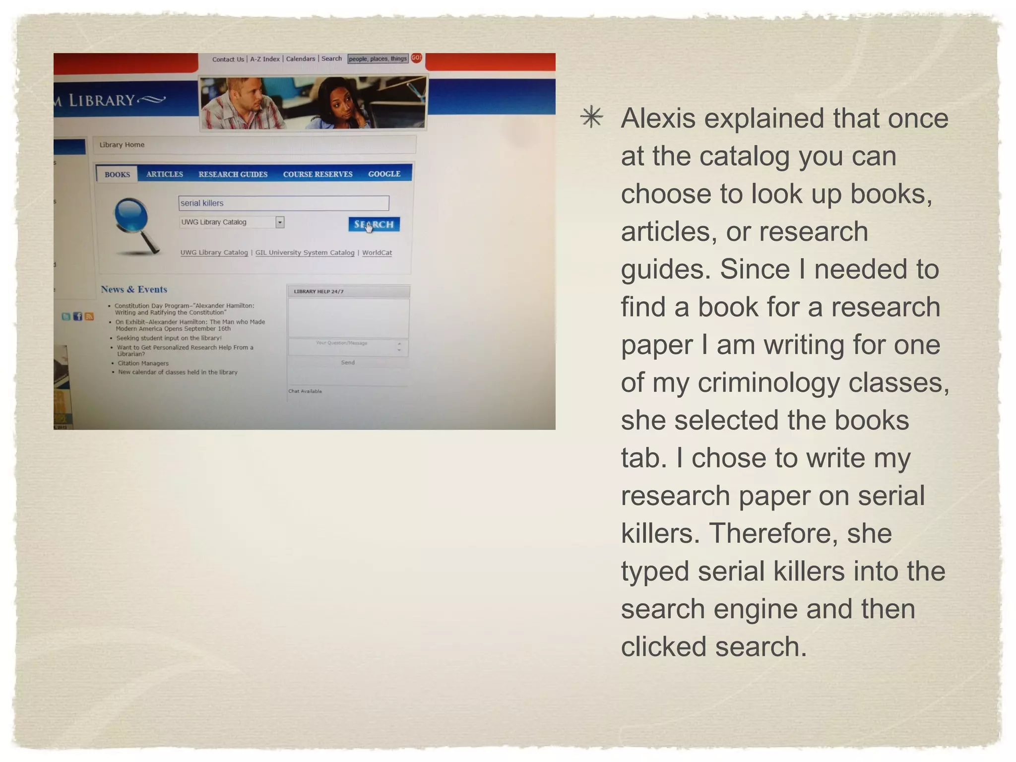 Alexis explained that once
at the catalog you can
choose to look up books,
articles, or research
guides. Since I needed to
find a book for a research
paper I am writing for one
of my criminology classes,
she selected the books
tab. I chose to write my
research paper on serial
killers. Therefore, she
typed serial killers into the
search engine and then
clicked search.
 