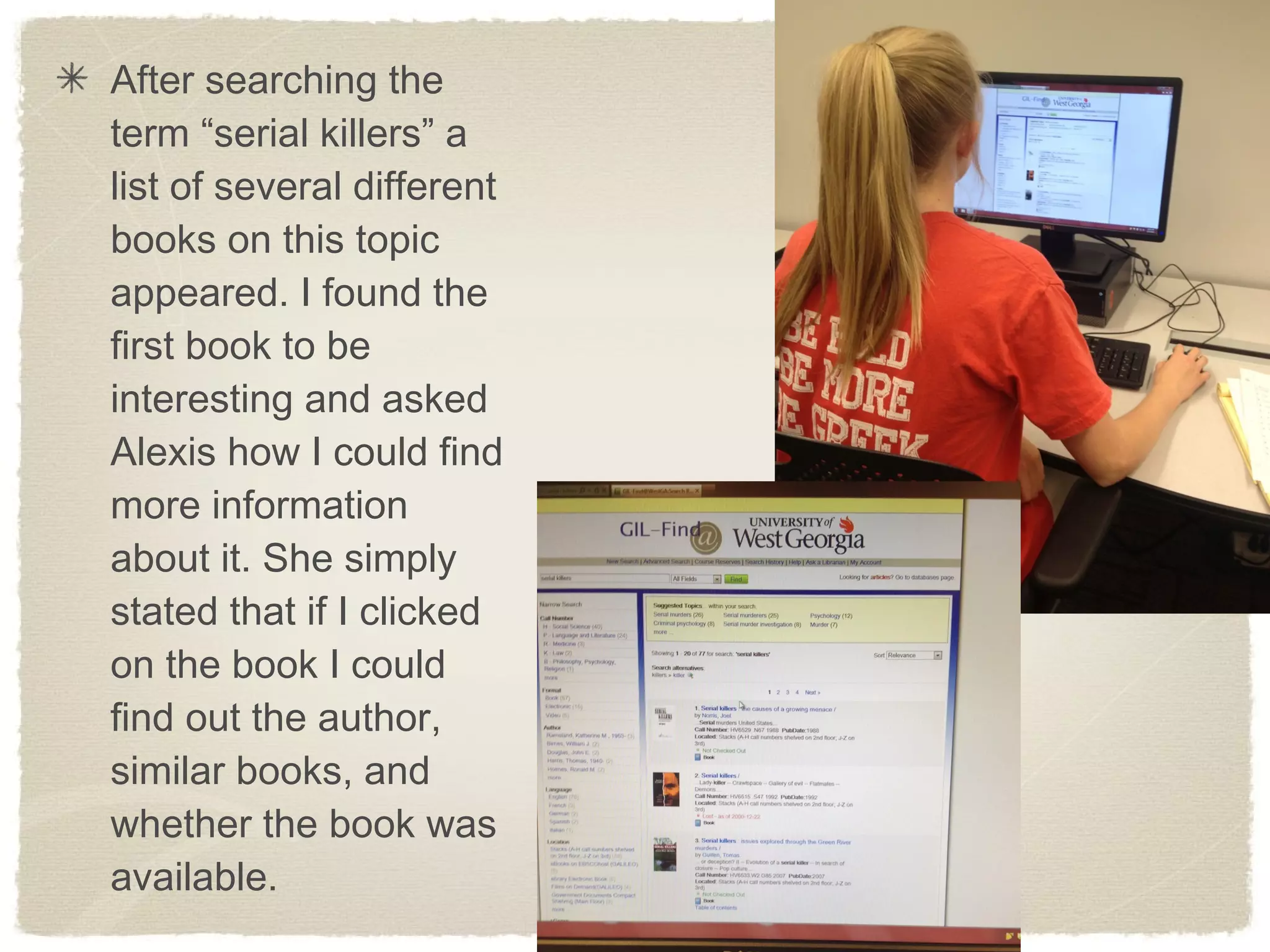 After searching the
term “serial killers” a
list of several different
books on this topic
appeared. I found the
first book to be
interesting and asked
Alexis how I could find
more information
about it. She simply
stated that if I clicked
on the book I could
find out the author,
similar books, and
whether the book was
available.
 