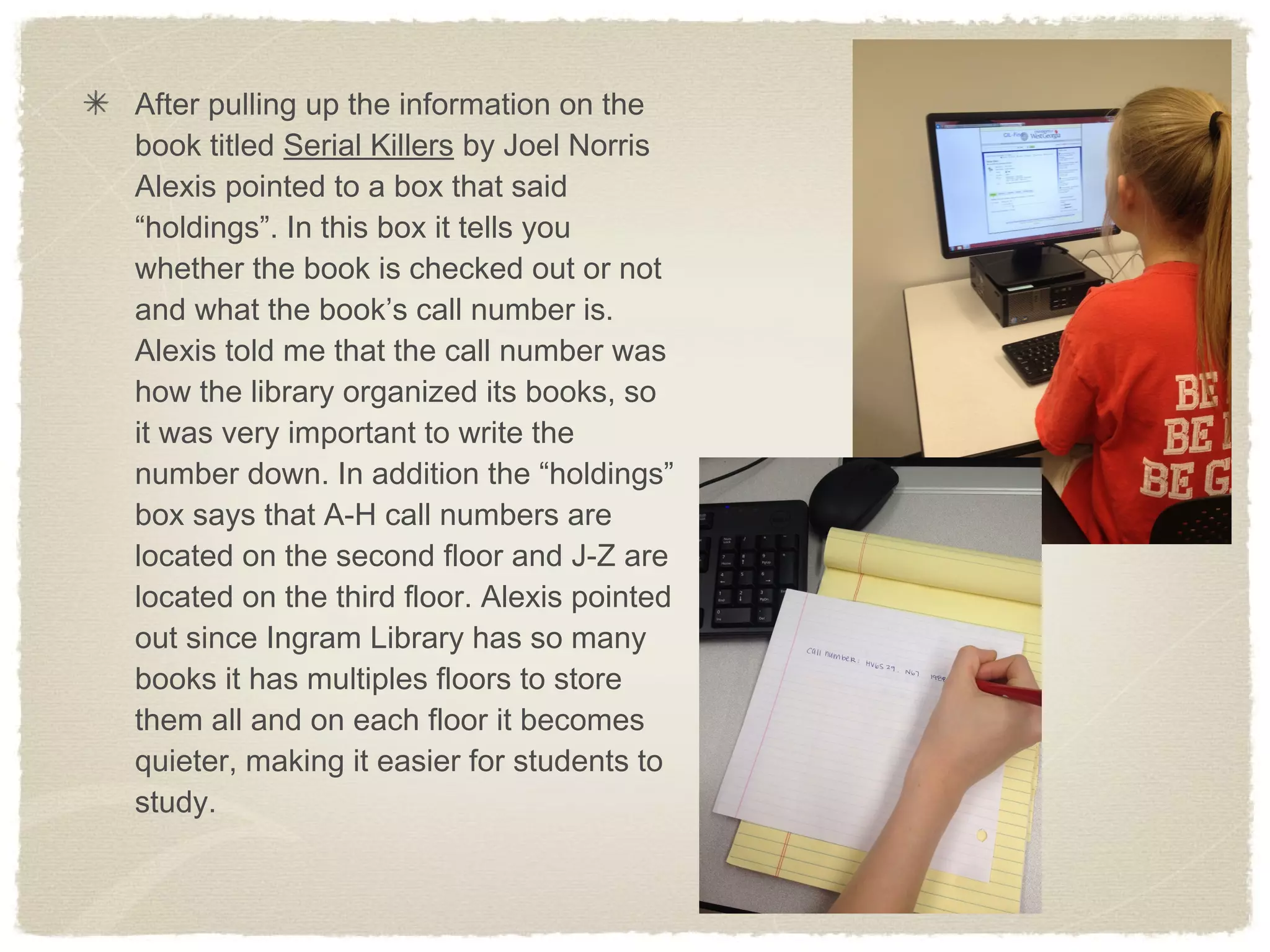 After pulling up the information on the
book titled Serial Killers by Joel Norris
Alexis pointed to a box that said
“holdings”. In this box it tells you
whether the book is checked out or not
and what the book’s call number is.
Alexis told me that the call number was
how the library organized its books, so
it was very important to write the
number down. In addition the “holdings”
box says that A-H call numbers are
located on the second floor and J-Z are
located on the third floor. Alexis pointed
out since Ingram Library has so many
books it has multiples floors to store
them all and on each floor it becomes
quieter, making it easier for students to
study.
 