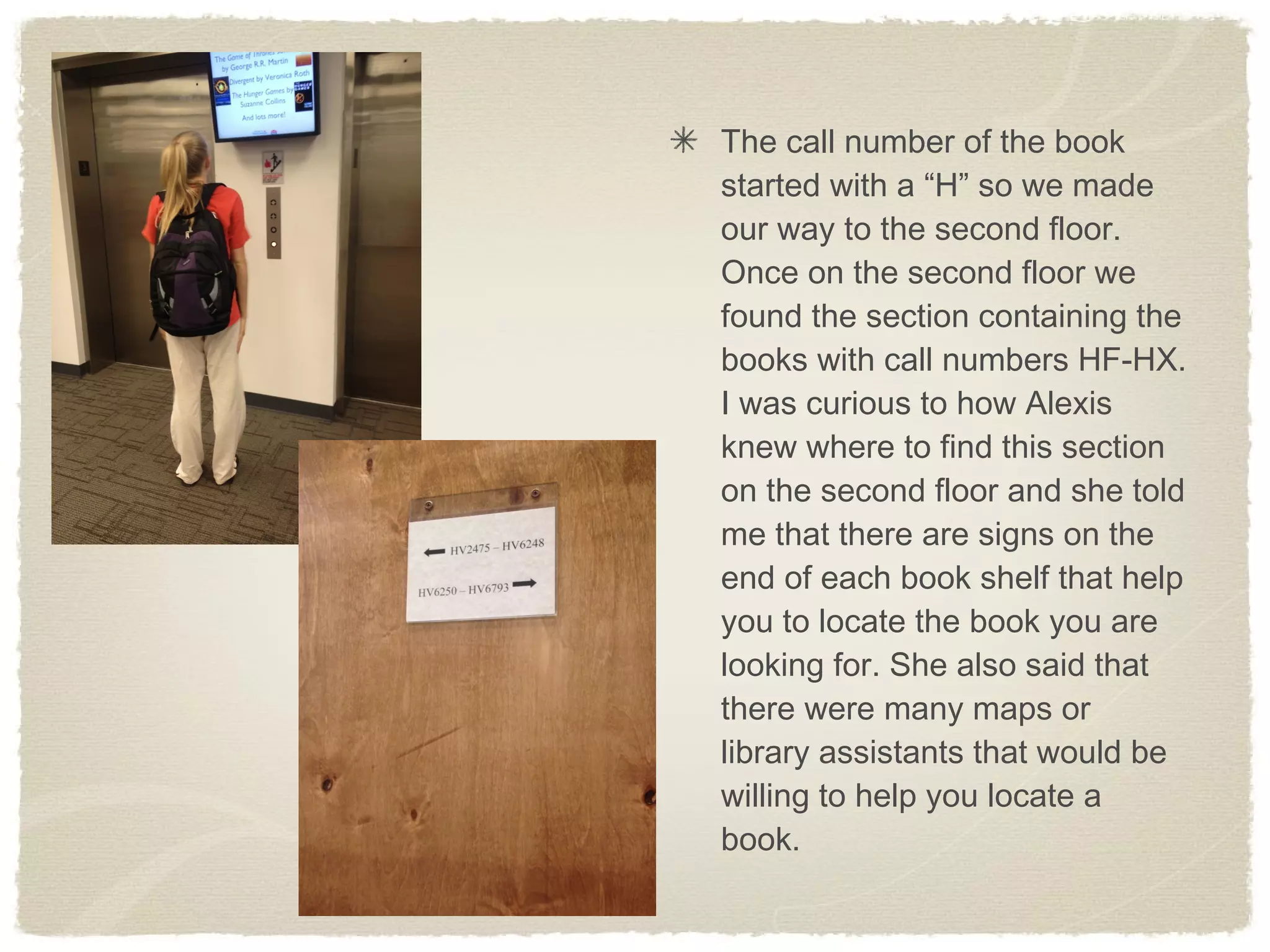The call number of the book
started with a “H” so we made
our way to the second floor.
Once on the second floor we
found the section containing the
books with call numbers HF-HX.
I was curious to how Alexis
knew where to find this section
on the second floor and she told
me that there are signs on the
end of each book shelf that help
you to locate the book you are
looking for. She also said that
there were many maps or
library assistants that would be
willing to help you locate a
book.
 