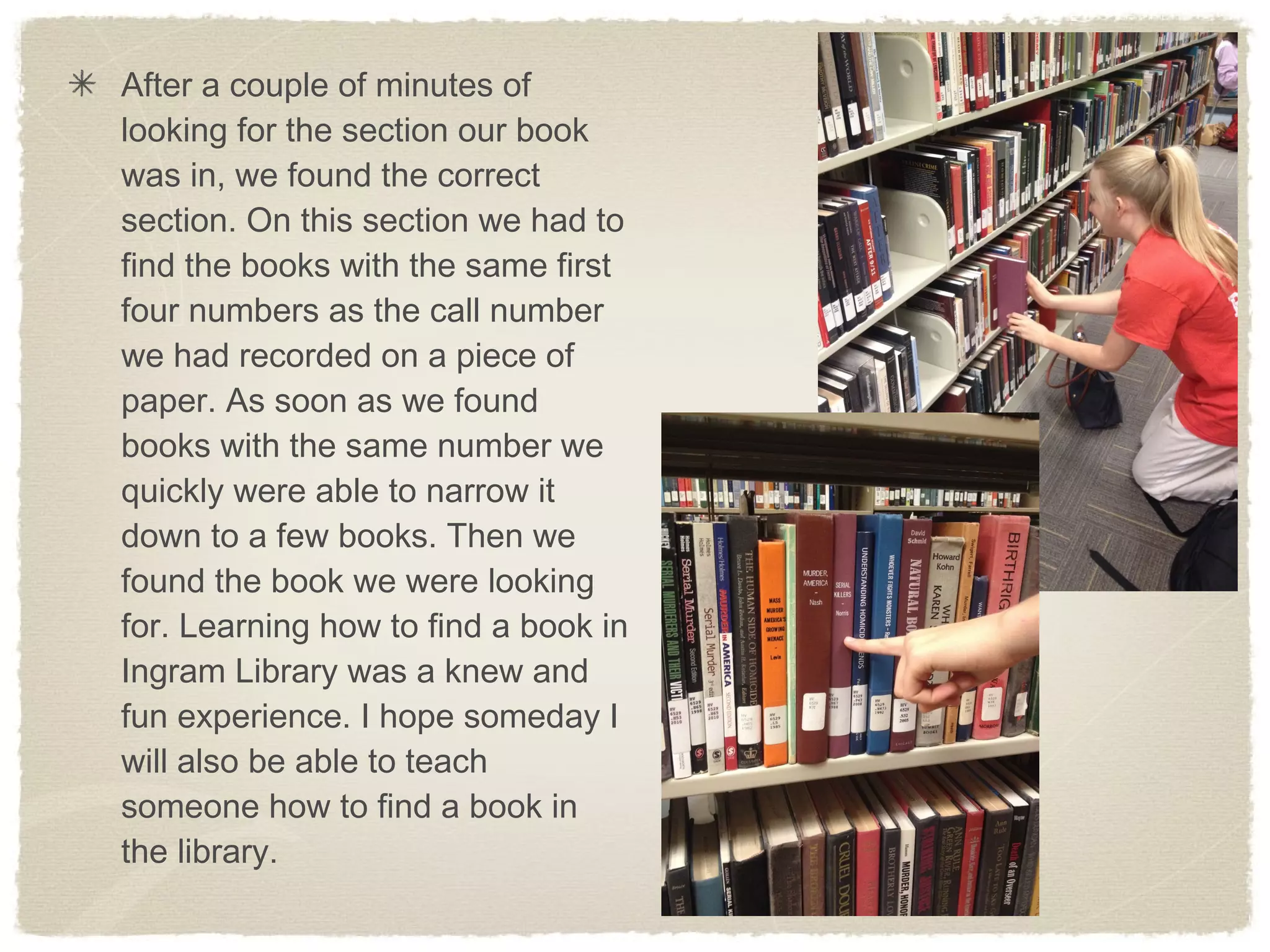 After a couple of minutes of
looking for the section our book
was in, we found the correct
section. On this section we had to
find the books with the same first
four numbers as the call number
we had recorded on a piece of
paper. As soon as we found
books with the same number we
quickly were able to narrow it
down to a few books. Then we
found the book we were looking
for. Learning how to find a book in
Ingram Library was a knew and
fun experience. I hope someday I
will also be able to teach
someone how to find a book in
the library.
 