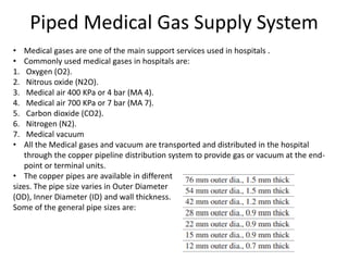 Piped Medical Gas Supply System
• Medical gases are one of the main support services used in hospitals .
• Commonly used medical gases in hospitals are:
1. Oxygen (O2).
2. Nitrous oxide (N2O).
3. Medical air 400 KPa or 4 bar (MA 4).
4. Medical air 700 KPa or 7 bar (MA 7).
5. Carbon dioxide (CO2).
6. Nitrogen (N2).
7. Medical vacuum
• All the Medical gases and vacuum are transported and distributed in the hospital
through the copper pipeline distribution system to provide gas or vacuum at the end-
point or terminal units.
• The copper pipes are available in different
sizes. The pipe size varies in Outer Diameter
(OD), Inner Diameter (ID) and wall thickness.
Some of the general pipe sizes are:
 