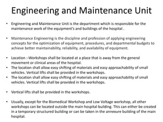 Engineering and Maintenance Unit
• Engineering and Maintenance Unit is the department which is responsible for the
maintenance work of the equipment’s and buildings of the hospital .
• Maintenance Engineering is the discipline and profession of applying engineering
concepts for the optimization of equipment, procedures, and departmental budgets to
achieve better maintainability, reliability, and availability of equipment.
• Location :-Workshops shall be located at a place that is away from the general
movement or clinical areas of the hospital.
• The location shall allow easy shifting of materials and easy approachability of small
vehicles. Vertical lifts shall be provided in the workshops.
• The location shall allow easy shifting of materials and easy approachability of small
vehicles. Vertical lifts shall be provided in the workshops.
• Vertical lifts shall be provided in the workshops.
• Usually, except for the Biomedical Workshop and Low Voltage workshop, all other
workshops can be located outside the main hospital building. This can either be created
in a temporary structured building or can be taken in the annexure building of the main
hospital.
 