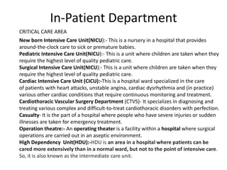 In-Patient Department
New born Intensive Care Unit(NICU):- This is a nursery in a hospital that provides
around-the-clock care to sick or premature babies.
Pediatric Intensive Care Unit(NICU):- This is a unit where children are taken when they
require the highest level of quality pediatric care.
Surgical Intensive Care Unit(NICU):- This is a unit where children are taken when they
require the highest level of quality pediatric care.
Cardiac Intensive Care Unit (CICU):-This is a hospital ward specialized in the care
of patients with heart attacks, unstable angina, cardiac dysrhythmia and (in practice)
various other cardiac conditions that require continuous monitoring and treatment.
Cardiothoracic Vascular Surgery Department (CTVS)- It specializes in diagnosing and
treating various complex and difficult-to-treat cardiothoracic disorders with perfection.
Casualty- It is the part of a hospital where people who have severe injuries or sudden
illnesses are taken for emergency treatment.
Operation theatre:- An operating theater is a facility within a hospital where surgical
operations are carried out in an aseptic environment.
High Dependency Unit(HDU):-HDU is an area in a hospital where patients can be
cared more extensively than in a normal ward, but not to the point of intensive care.
So, it is also known as the intermediate care unit.
CRITICAL CARE AREA
 