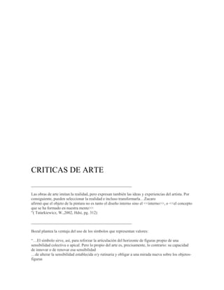 CRITICAS DE ARTE
__________________________________________________

Las obras de arte imitan la realidad, pero expresan también las ideas y experiencias del artista. Por
consiguiente, pueden seleccionar la realidad e incluso transformarla…Zucaro
afirmó que el objeto de la pintura no es tanto el diseño interno sino el <<interno>>, o <<el concepto
que se ha formado en nuestra mente>>
”( Tatarkiewicz, W.,2002, Hdsi, pg. 312)

__________________________________________________

Bozal plantea la ventaja del uso de los símbolos que representan valores:

“…El símbolo sirve, así, para reforzar la articulación del horizonte de figuras propio de una
sensibilidad colectiva o apical. Pero lo propio del arte es, precisamente, lo contrario: su capacidad
de innovar o de renovar esa sensibilidad
…de alterar la sensibilidad establecida o/y rutinaria y obligar a una mirada nueva sobre los objetos-
figuras
 