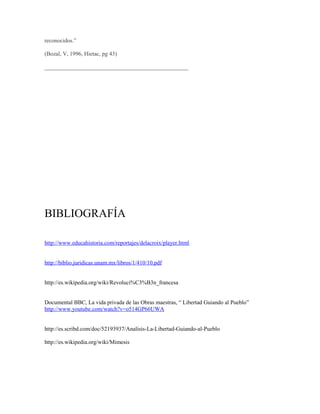 reconocidos.”

(Bozal, V, 1996, Hietac, pg 43)

__________________________________________________




BIBLIOGRAFÍA

http://www.educahistoria.com/reportajes/delacroix/player.html


http://biblio.juridicas.unam.mx/libros/1/410/10.pdf


http://es.wikipedia.org/wiki/Revoluci%C3%B3n_francesa


Documental BBC, La vida privada de las Obras maestras, “ Libertad Guiando al Pueblo”
http://www.youtube.com/watch?v=o514GP66UWA


http://es.scribd.com/doc/52193937/Analisis-La-Libertad-Guiando-al-Pueblo

http://es.wikipedia.org/wiki/Mimesis
 