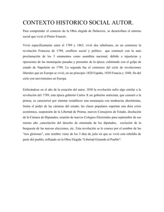 CONTEXTO HISTORICO SOCIAL AUTOR.
Para comprender el contexto de la Obra elegida de Delacroix, se desarrollara el entorno
social que vivió el Pintor Francés.

Vivió específicamente entre el 1789 y 1863, vivió dos rebeliones, en un comienzo la
revolución Francesa de 1789, conflicto social y político       que comenzó con la auto
proclamación de los 3 estamentos como asamblea nacional, debido a injusticias y
opresiones de las monarquías pasadas y presentes de la época; culminado con el golpe de
estado de Napoleón en 1799. La segunda fue el comienzo del ciclo de revoluciones
liberales que en Europa se vivió, en un principio 1820 España, 1830 Francia y 1848, fin del
ciclo con movimientos en Europa.


Enfocándose en el año de la creación del autor, 1830 la revolución sufre algo similar a la
revolución del 1789, esta época gobernó Carlos X un gobierno autócrata, que censuró a la
prensa, se caracterizó por intentar restablecer una monarquía con tendencias absolutistas,
limita el poder de las cámaras del estado, las clases populares soportan una dura crisis
económica, suspensión de la Libertad de Prensa, nuevos Consejeros de Estado, disolución
de la Cámara de Diputados, reunión de nuevos Colegios Electorales para septiembre de ese
mismo año ,cancelación del derecho de enmienda de los diputados,           exclusión de la
burguesía de las nuevas elecciones, etc. Esta revolución se le conoce por el nombre de las
“tres gloriosas”, este nombre viene de los 3 días de julio en que se vivió esta rebeldía de
parte del pueblo, reflejado en la Obra Elegida “Libertad Guiando al Pueblo”.
 