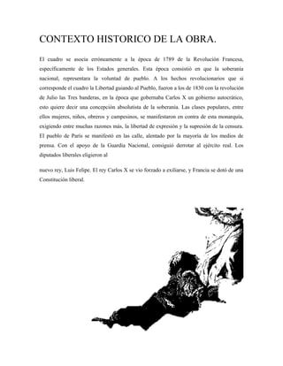 CONTEXTO HISTORICO DE LA OBRA.
El cuadro se asocia erróneamente a la época de 1789 de la Revolución Francesa,
específicamente de los Estados generales. Esta época consistió en que la soberanía
nacional, representara la voluntad de pueblo. A los hechos revolucionarios que si
corresponde el cuadro la Libertad guiando al Pueblo, fueron a los de 1830 con la revolución
de Julio las Tres banderas, en la época que gobernaba Carlos X un gobierno autocrático,
esto quiere decir una concepción absolutista de la soberanía. Las clases populares, entre
ellos mujeres, niños, obreros y campesinos, se manifestaron en contra de esta monarquía,
exigiendo entre muchas razones más, la libertad de expresión y la supresión de la censura.
El pueblo de París se manifestó en las calle, alentado por la mayoría de los medios de
prensa. Con el apoyo de la Guardia Nacional, consiguió derrotar al ejército real. Los
diputados liberales eligieron al

nuevo rey, Luis Felipe. El rey Carlos X se vio forzado a exiliarse, y Francia se dotó de una
Constitución liberal.
 