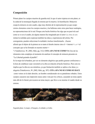 Composición

Primer plano los cuerpos muertos de guardia real, lo que el autor expresa en este plano, es
la caída de la monarquía llegada al extremo por la muerte y la humillación: Delacroix
ocupa la mimesis en este cuadro, algo muy distinto de la representación ya que ocupo
ciertos elementos como los cuerpos muertos y las ballestas entre otros para hacer analogías,
no representaciones de lo real. Porque este hecho histórico fue algo que no pasó tal cual
como se ve en el cuadro, de alguna manera fue imaginado por el autor Las obras de arte
imitan la realidad, pero expresan también las ideas y experiencias del artista. Por
consiguiente, pueden seleccionar la realidad e incluso transformarla…Zucaro
afirmó que el objeto de la pintura no es tanto el diseño interno sino el <<interno>>, o <<el
concepto que se ha formado en nuestra mente>>
”( Tatarkiewicz, W.,2002, Hdsi, pg. 312). CITA APA NO SE COMO VA Uno de los
elementos más complejos al momento de analizar el concepto de mimesis presente en
“La Libertad guiando al pueblo”.
Es la mujer de la bandera, por ser un elemento alegórico que podría generar confusiones a
la hora de establecer cuan verosímil es la obra en relación al hecho histórico. Pero esto no
implica que la obra no sea mimética, ya que limitación también se aplica a las ideas y a
alegoría (Tatarkiewicz, W.,2002, Hdsi, pg. 307). CITA APA NO SE COMO SE HACE
como vemos en la lado derecho, un hombre semidesnudo sin su pantalones robados. Estos
cuerpos causaron una impresión nunca antes vista por los críticos, causando un tema aparte
más allá de lo literal, provocaron un tema mayor, que llevo a no mostrar el cuadro desde su
estreno.




Segundo plano la mujer, el burgués, el soldado y el niño.
 