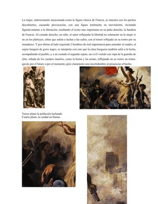 La mujer, anteriormente mencionada como la figura clásica de Francia, se muestra con los pechos
descubiertos, causando provocación, con una figura totalmente en movimiento, invitando
figurativamente a la liberación, resaltando el icono mas importante en su puño derecho, la bandera
de Francia. Al costado derecho, un niño, el autor reflejando la libertad no solamente en la mujer si
no en los plebeyos, niños que salían a luchar a las calles, con el temor reflejado en su rostro por su
inmadurez. Y por último al lado izquierdo 2 hombres de real importancia para entender el cuadro, el
sujeto burgués de gorro negro, se interpreta con esto que la clase burguesa también salió a la lucha,
acompañando el pueblo; y a un costado el segundo sujeto, un civil vestido con ropa de la guardia de
elite, robada de los cuerpos muertos, como la boina y las armas, reflejando en su rostro un temor,
quizás por el futuro o por el momento, pero claramente una incertidumbre al presenciar el hecho.




Tercer plano la población luchando
Cuarto plano, la ciudad en llamas.
 