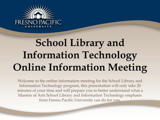 School Library and Information Technology Online Information Meeting Welcome to the online information meeting for the School Library and Information Technology program, this presentation will only take 20 minutes of your time and will prepare you to better understand what a Masters of Arts School Library and Information Technology emphasis from Fresno Pacific University can do for you. 