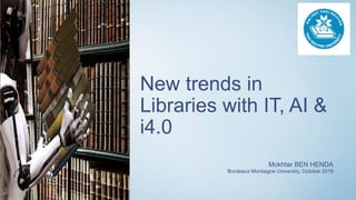 New trends in
Libraries with IT, AI &
i4.0
Mokhtar BEN HENDA
Bordeaux Montaigne University, October 2019
 