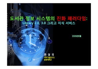 도서관 정보 시스템의 진화 패러다임:
   Library 2.0, 3.0 그리고 지식 서비스


                            2009년6월




              한 성 국
              의미기술연구소
              원광대학교
 
