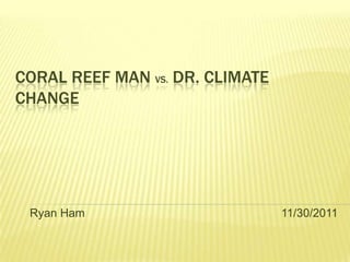 CORAL REEF MAN VS. DR. CLIMATE
CHANGE




 Ryan Ham                        11/30/2011
 