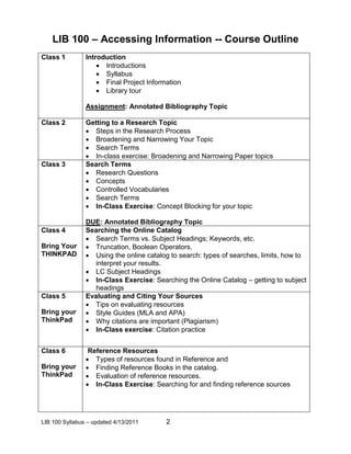 LIB 100 – Accessing Information -- Course Outline
Class 1         Introduction
                     Introductions
                     Syllabus
                     Final Project Information
                     Library tour

                Assignment: Annotated Bibliography Topic

Class 2         Getting to a Research Topic
                 Steps in the Research Process
                 Broadening and Narrowing Your Topic
                 Search Terms
                 In-class exercise: Broadening and Narrowing Paper topics
Class 3         Search Terms
                 Research Questions
                 Concepts
                 Controlled Vocabularies
                 Search Terms
                 In-Class Exercise: Concept Blocking for your topic

                DUE: Annotated Bibliography Topic
Class 4         Searching the Online Catalog
                 Search Terms vs. Subject Headings; Keywords, etc.
Bring Your       Truncation, Boolean Operators.
THINKPAD         Using the online catalog to search: types of searches, limits, how to
                   interpret your results.
                 LC Subject Headings
                 In-Class Exercise: Searching the Online Catalog – getting to subject
                   headings
Class 5         Evaluating and Citing Your Sources
                 Tips on evaluating resources
Bring your       Style Guides (MLA and APA)
ThinkPad         Why citations are important (Plagiarism)
                 In-Class exercise: Citation practice


Class 6          Reference Resources
                 Types of resources found in Reference and
Bring your       Finding Reference Books in the catalog.
ThinkPad         Evaluation of reference resources.
                 In-Class Exercise: Searching for and finding reference sources




LIB 100 Syllabus – updated 4/13/2011      2
 