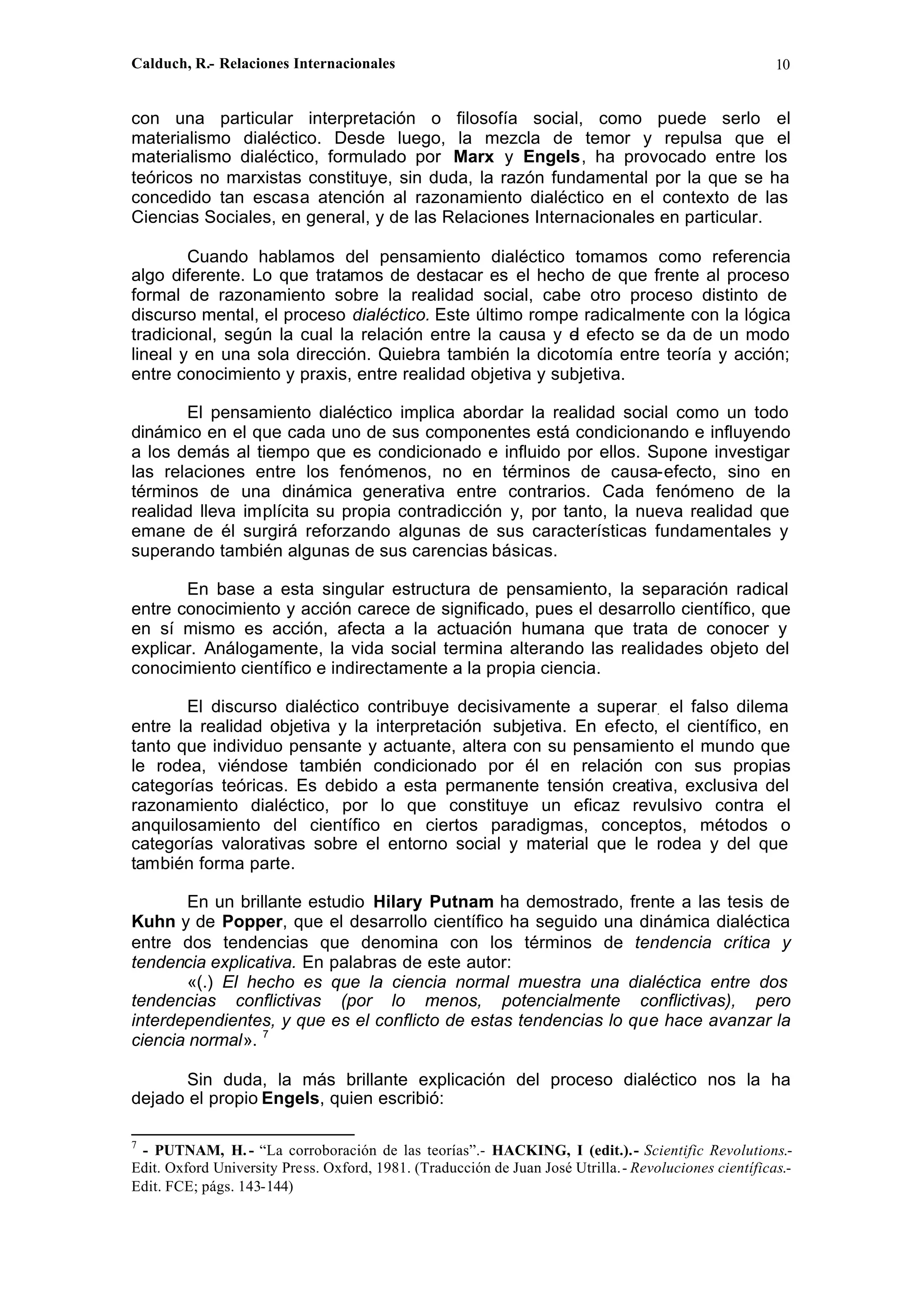 Calduch, R.- Relaciones Internacionales 10
con una particular interpretación o filosofía social, como puede serlo el
materialismo dialéctico. Desde luego, la mezcla de temor y repulsa que el
materialismo dialéctico, formulado por Marx y Engels, ha provocado entre los
teóricos no marxistas constituye, sin duda, la razón fundamental por la que se ha
concedido tan escasa atención al razonamiento dialéctico en el contexto de las
Ciencias Sociales, en general, y de las Relaciones Internacionales en particular.
Cuando hablamos del pensamiento dialéctico tomamos como referencia
algo diferente. Lo que tratamos de destacar es el hecho de que frente al proceso
formal de razonamiento sobre la realidad social, cabe otro proceso distinto de
discurso mental, el proceso dialéctico. Este último rompe radicalmente con la lógica
tradicional, según la cual la relación entre la causa y el efecto se da de un modo
lineal y en una sola dirección. Quiebra también la dicotomía entre teoría y acción;
entre conocimiento y praxis, entre realidad objetiva y subjetiva.
El pensamiento dialéctico implica abordar la realidad social como un todo
dinámico en el que cada uno de sus componentes está condicionando e influyendo
a los demás al tiempo que es condicionado e influido por ellos. Supone investigar
las relaciones entre los fenómenos, no en términos de causa-efecto, sino en
términos de una dinámica generativa entre contrarios. Cada fenómeno de la
realidad lleva implícita su propia contradicción y, por tanto, la nueva realidad que
emane de él surgirá reforzando algunas de sus características fundamentales y
superando también algunas de sus carencias básicas.
En base a esta singular estructura de pensamiento, la separación radical
entre conocimiento y acción carece de significado, pues el desarrollo científico, que
en sí mismo es acción, afecta a la actuación humana que trata de conocer y
explicar. Análogamente, la vida social termina alterando las realidades objeto del
conocimiento científico e indirectamente a la propia ciencia.
El discurso dialéctico contribuye decisivamente a superar. el falso dilema
entre la realidad objetiva y la interpretación subjetiva. En efecto, el científico, en
tanto que individuo pensante y actuante, altera con su pensamiento el mundo que
le rodea, viéndose también condicionado por él en relación con sus propias
categorías teóricas. Es debido a esta permanente tensión creativa, exclusiva del
razonamiento dialéctico, por lo que constituye un eficaz revulsivo contra el
anquilosamiento del científico en ciertos paradigmas, conceptos, métodos o
categorías valorativas sobre el entorno social y material que le rodea y del que
también forma parte.
En un brillante estudio Hilary Putnam ha demostrado, frente a las tesis de
Kuhn y de Popper, que el desarrollo científico ha seguido una dinámica dialéctica
entre dos tendencias que denomina con los términos de tendencia crítica y
tendencia explicativa. En palabras de este autor:
«(.) El hecho es que la ciencia normal muestra una dialéctica entre dos
tendencias conflictivas (por lo menos, potencialmente conflictivas), pero
interdependientes, y que es el conflicto de estas tendencias lo que hace avanzar la
ciencia normal». 7
Sin duda, la más brillante explicación del proceso dialéctico nos la ha
dejado el propio Engels, quien escribió:
7
- PUTNAM, H.- “La corroboración de las teorías”.- HACKING, I (edit.).- Scientific Revolutions.-
Edit. Oxford University Press. Oxford, 1981. (Traducción de Juan José Utrilla.- Revoluciones científicas.-
Edit. FCE; págs. 143-144)
 