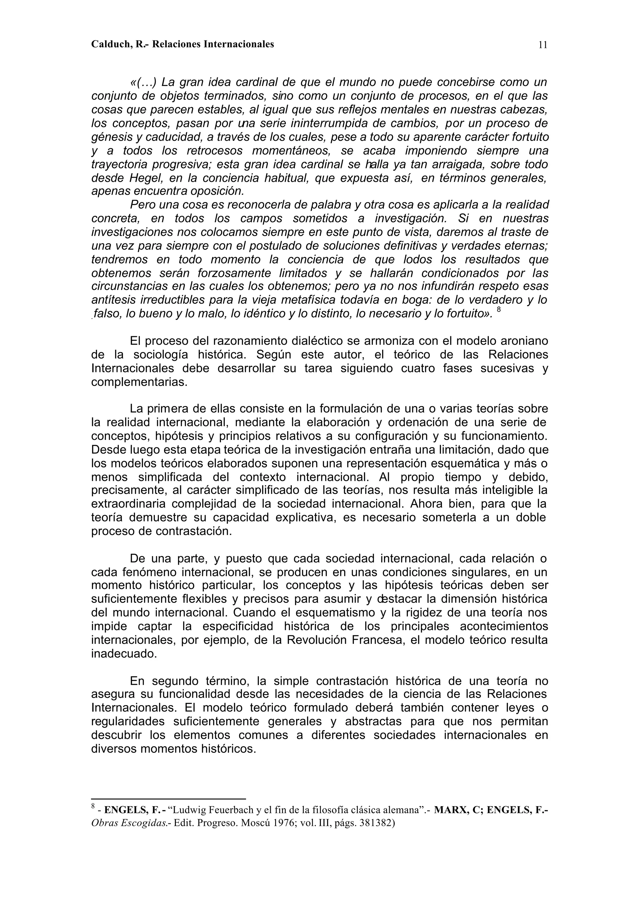 Calduch, R.- Relaciones Internacionales 11
«(…) La gran idea cardinal de que el mundo no puede concebirse como un
conjunto de objetos terminados, sino como un conjunto de procesos, en el que las
cosas que parecen estables, al igual que sus reflejos mentales en nuestras cabezas,
los conceptos, pasan por una serie ininterrumpida de cambios, por un proceso de
génesis y caducidad, a través de los cuales, pese a todo su aparente carácter fortuito
y a todos los retrocesos momentáneos, se acaba imponiendo siempre una
trayectoria progresiva; esta gran idea cardinal se halla ya tan arraigada, sobre todo
desde Hegel, en la conciencia habitual, que expuesta así, en términos generales,
apenas encuentra oposición.
Pero una cosa es reconocerla de palabra y otra cosa es aplicarla a la realidad
concreta, en todos los campos sometidos a investigación. Si en nuestras
investigaciones nos colocamos siempre en este punto de vista, daremos al traste de
una vez para siempre con el postulado de soluciones definitivas y verdades eternas;
tendremos en todo momento la conciencia de que lodos los resultados que
obtenemos serán forzosamente limitados y se hallarán condicionados por las
circunstancias en las cuales los obtenemos; pero ya no nos infundirán respeto esas
antítesis irreductibles para la vieja metafísica todavía en boga: de lo verdadero y lo
.falso, lo bueno y lo malo, lo idéntico y lo distinto, lo necesario y lo fortuito». 8
El proceso del razonamiento dialéctico se armoniza con el modelo aroniano
de la sociología histórica. Según este autor, el teórico de las Relaciones
Internacionales debe desarrollar su tarea siguiendo cuatro fases sucesivas y
complementarias.
La primera de ellas consiste en la formulación de una o varias teorías sobre
la realidad internacional, mediante la elaboración y ordenación de una serie de
conceptos, hipótesis y principios relativos a su configuración y su funcionamiento.
Desde luego esta etapa teórica de la investigación entraña una limitación, dado que
los modelos teóricos elaborados suponen una representación esquemática y más o
menos simplificada del contexto internacional. Al propio tiempo y debido,
precisamente, al carácter simplificado de las teorías, nos resulta más inteligible la
extraordinaria complejidad de la sociedad internacional. Ahora bien, para que la
teoría demuestre su capacidad explicativa, es necesario someterla a un doble
proceso de contrastación.
De una parte, y puesto que cada sociedad internacional, cada relación o
cada fenómeno internacional, se producen en unas condiciones singulares, en un
momento histórico particular, los conceptos y las hipótesis teóricas deben ser
suficientemente flexibles y precisos para asumir y destacar la dimensión histórica
del mundo internacional. Cuando el esquematismo y la rigidez de una teoría nos
impide captar la especificidad histórica de los principales acontecimientos
internacionales, por ejemplo, de la Revolución Francesa, el modelo teórico resulta
inadecuado.
En segundo término, la simple contrastación histórica de una teoría no
asegura su funcionalidad desde las necesidades de la ciencia de las Relaciones
Internacionales. El modelo teórico formulado deberá también contener leyes o
regularidades suficientemente generales y abstractas para que nos permitan
descubrir los elementos comunes a diferentes sociedades internacionales en
diversos momentos históricos.
8
- ENGELS, F.- “Ludwig Feuerbach y el fin de la filosofía clásica alemana”.- MARX, C; ENGELS, F.-
Obras Escogidas.- Edit. Progreso. Moscú 1976; vol. III, págs. 381382)
 